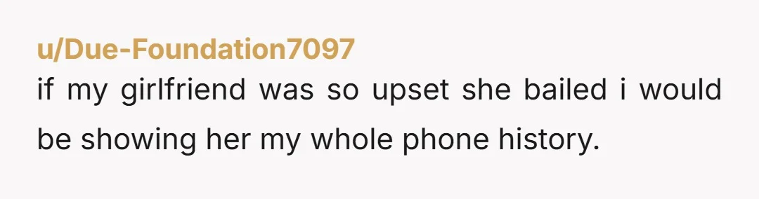 u/Due-Foundation7097
if my girlfriend was so upset she bailed i would be showing her my whole phone history.