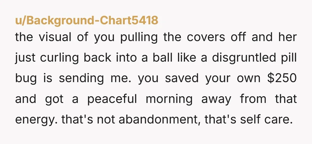 u/Background-Chart5418 the visual of you pulling the covers off and her just curling back into a ball like a disgruntled pill bug is sending me. you saved your own $250...