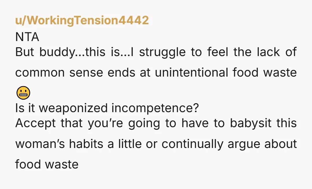 u/WorkingTension4442 NTA But buddy…this is…I struggle to feel the lack of common sense ends at unintentional food waste 😬 Is it weaponized incompetence? Accept that you’re going to have to...