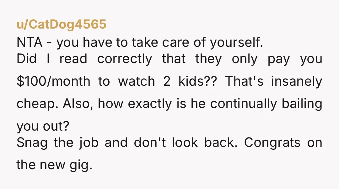 u/CatDog4565 NTA - you have to take care of yourself. Did I read correctly that they only pay you $100/month to watch 2 kids?? That's insanely cheap. Also, how exactly...