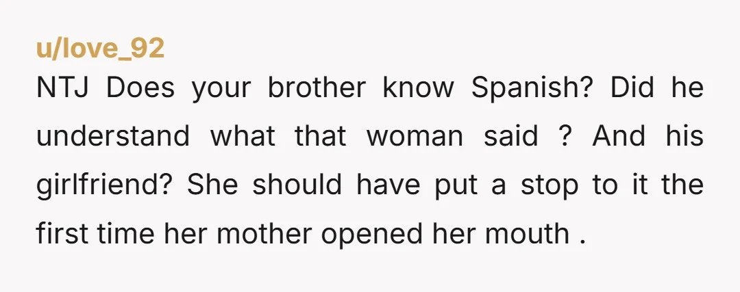 u/love_92 NTJ Does your brother know Spanish? Did he understand what that woman said ? And his girlfriend? She should have put a stop to it the first time her...
