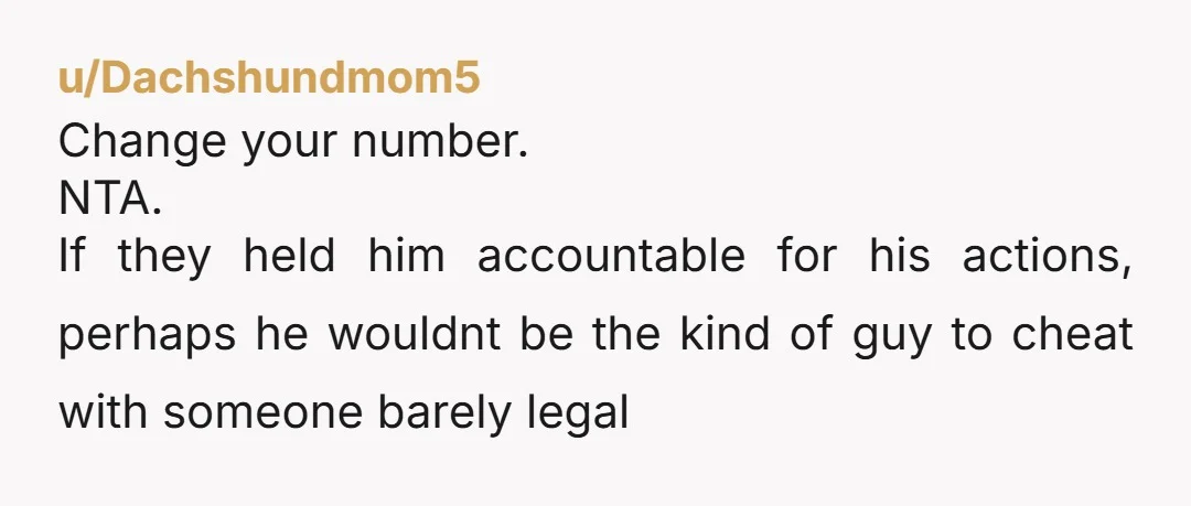 u/Dachshundmom5 Change your number. NTA. If they held him accountable for his actions, perhaps he wouldnt be the kind of guy to cheat with someone barely legal