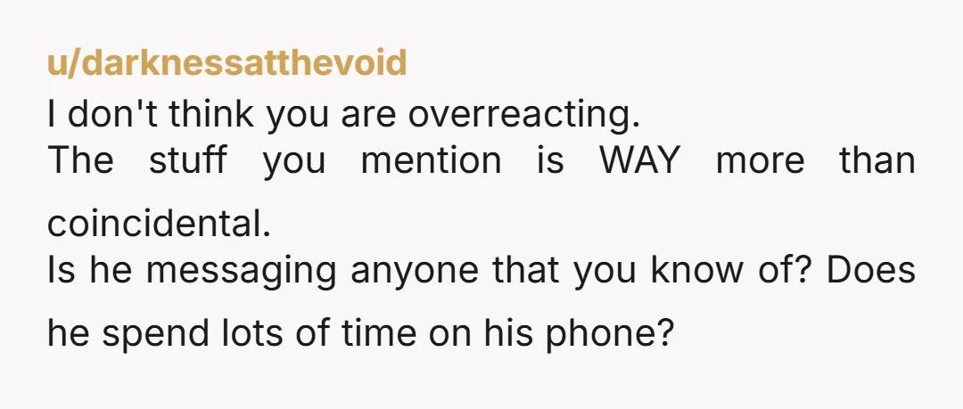 u/darknessatthevoid I don't think you are overreacting. The stuff you mention is WAY more than coincidental. Is he messaging anyone that you know of? Does he spend lots of time...