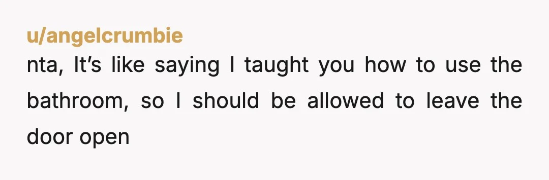 u/angelcrumbie
nta, It’s like saying I taught you how to use the bathroom, so I should be allowed to leave the door open