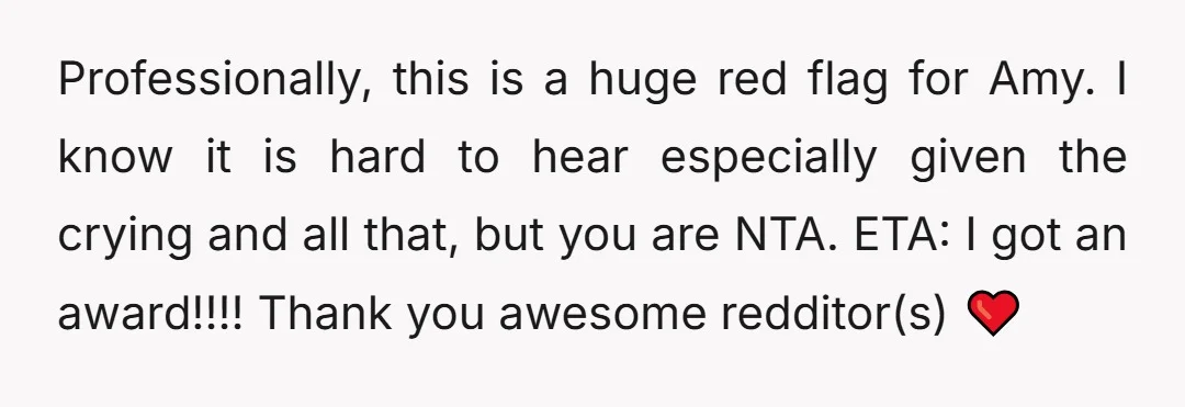 Professionally, this is a huge red flag for Amy.   I know it is hard to hear especially given the crying and all that, but you are NTA. ETA: I...