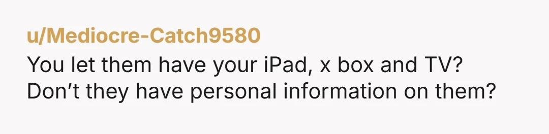u/Mediocre-Catch9580
You let them have your iPad, x box and TV?
Don’t they have personal information on them?
