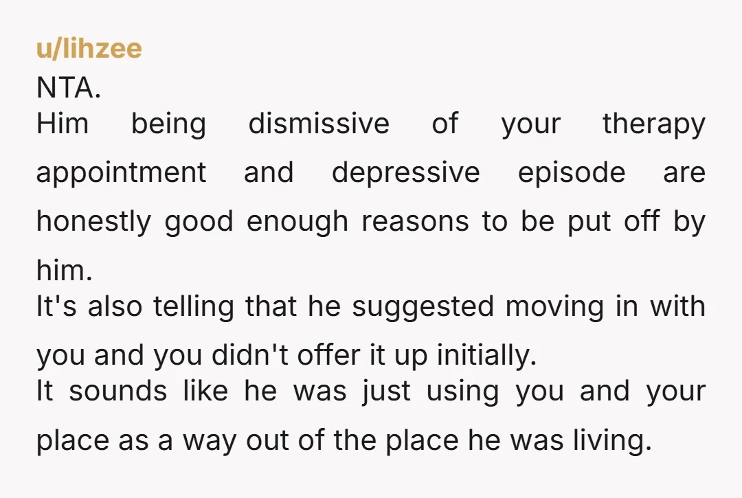 u/lihzee NTA. Him being dismissive of your therapy appointment and depressive episode are honestly good enough reasons to be put off by him. It's also telling that he suggested moving...