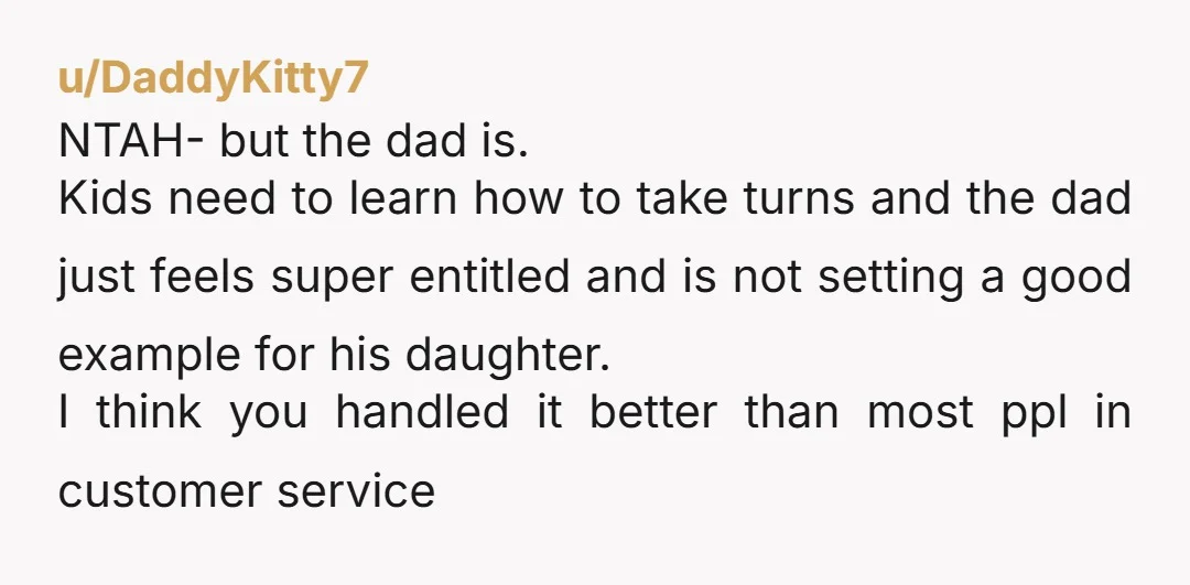 u/DaddyKitty7 NTAH- but the dad is. Kids need to learn how to take turns and the dad just feels super entitled and is not setting a good example for his...