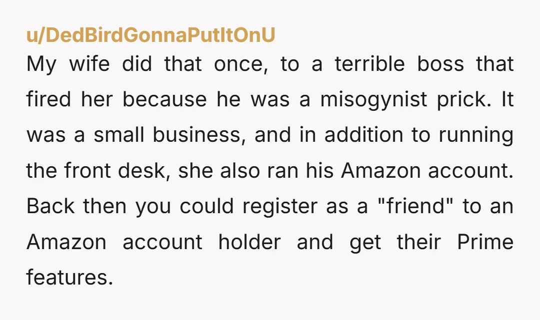 u/DedBirdGonnaPutItOnU My wife did that once, to a terrible boss that fired her because he was a misogynist prick. It was a small business, and in addition to running the...