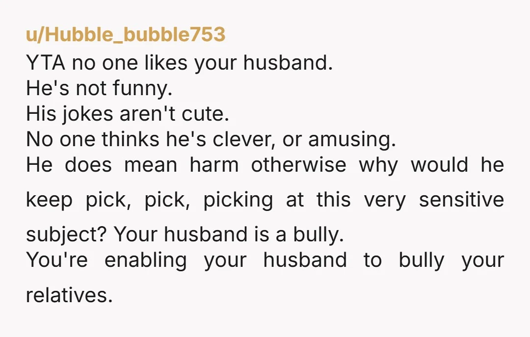 u/tatasz YTA Your husband is an AH, and you are enabling him. Making jokes to try to get people to react after they asked you not to is bullying and...