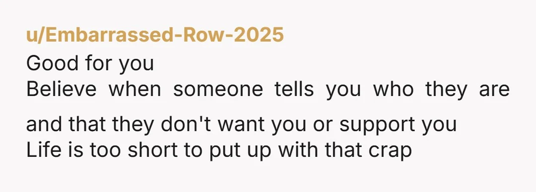 u/Embarrassed-Row-2025 Good for you Believe when someone tells you who they are and that they don't want you or support you Life is too short to put up with that...