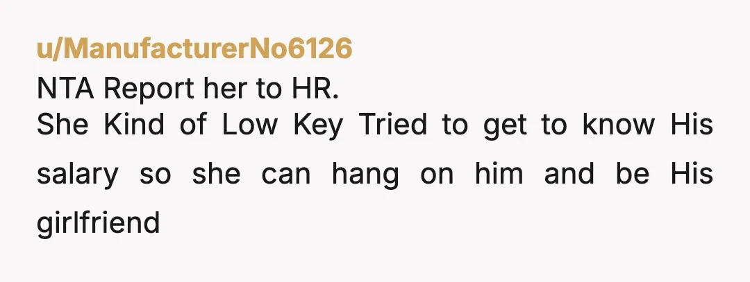 u/ManufacturerNo6126
NTA Report her to HR.
She Kind of Low Key Tried to get to know His salary so she can hang on him and be His girlfriend