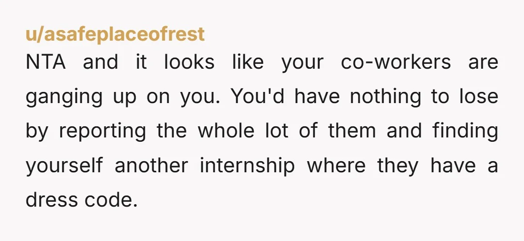 u/asafeplaceofrest NTA and it looks like your co-workers are ganging up on you. You'd have nothing to lose by reporting the whole lot of them and finding yourself another internship...