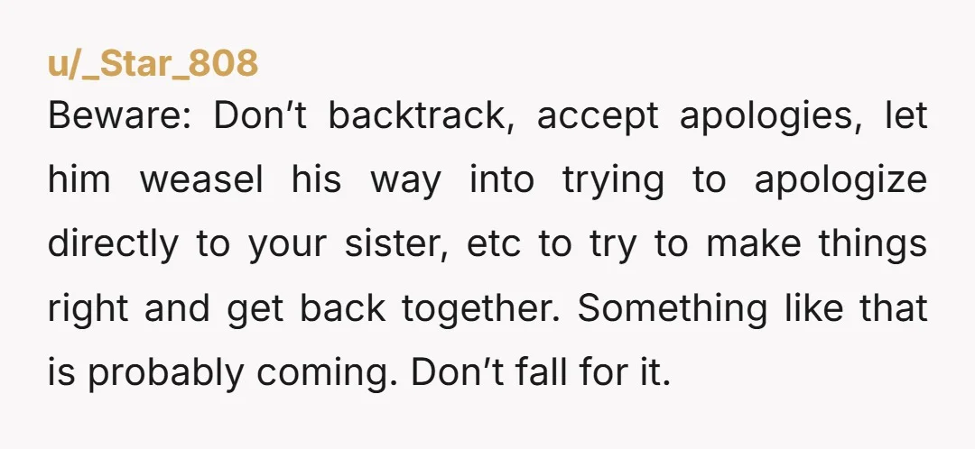 Beware: Don’t backtrack, accept apologies, let him weasel his way into trying to apologize directly to your sister, etc to try to make things right and get back together. Something...
