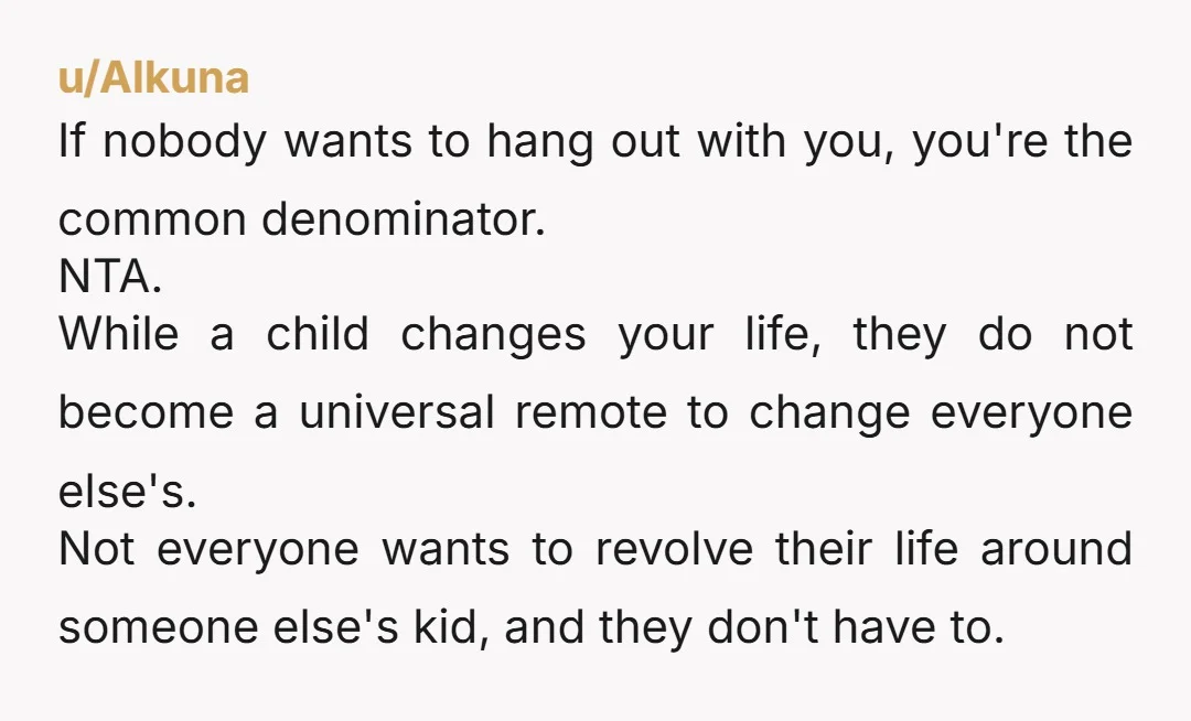 u/Alkuna If nobody wants to hang out with you, you're the common denominator. NTA. While a child changes your life, they do not become a universal remote to change everyone...