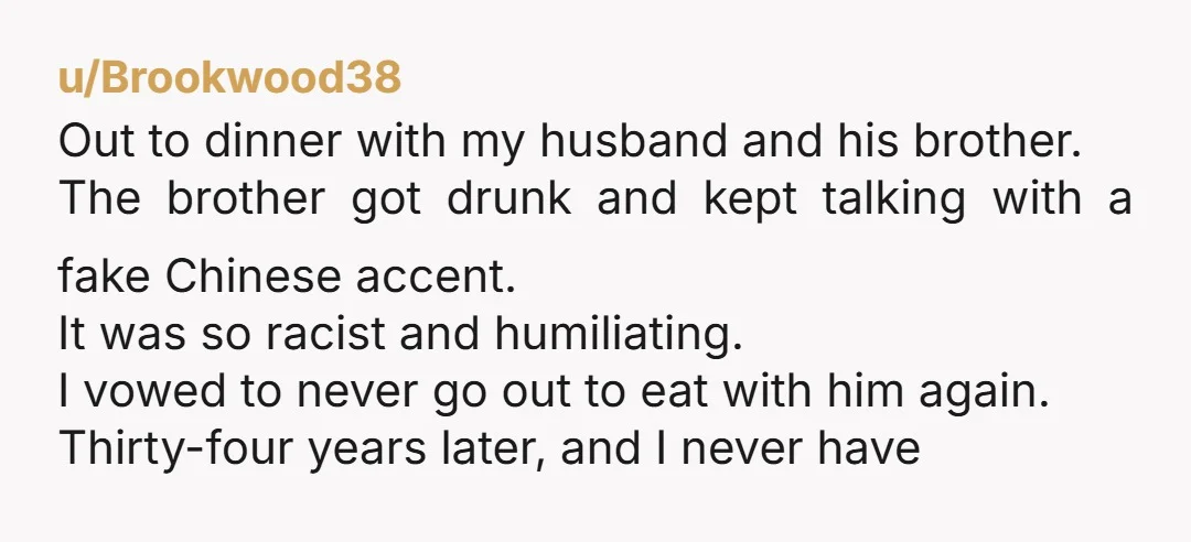 u/Brookwood38 Out to dinner with my husband and his brother. The brother got drunk and kept talking with a fake Chinese accent. It was so racist and humiliating. I vowed...
