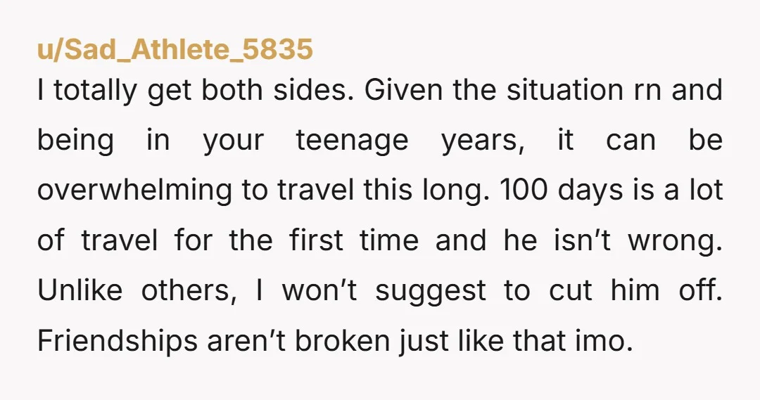 u/Sad_Athlete_5835 I totally get both sides. Given the situation rn and being in your teenage years, it can be overwhelming to travel this long. 100 days is a lot of...