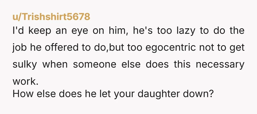 u/Trishshirt5678 I'd keep an eye on him, he's too lazy to do the job he offered to do,but too egocentric not to get sulky when someone else does this necessary...