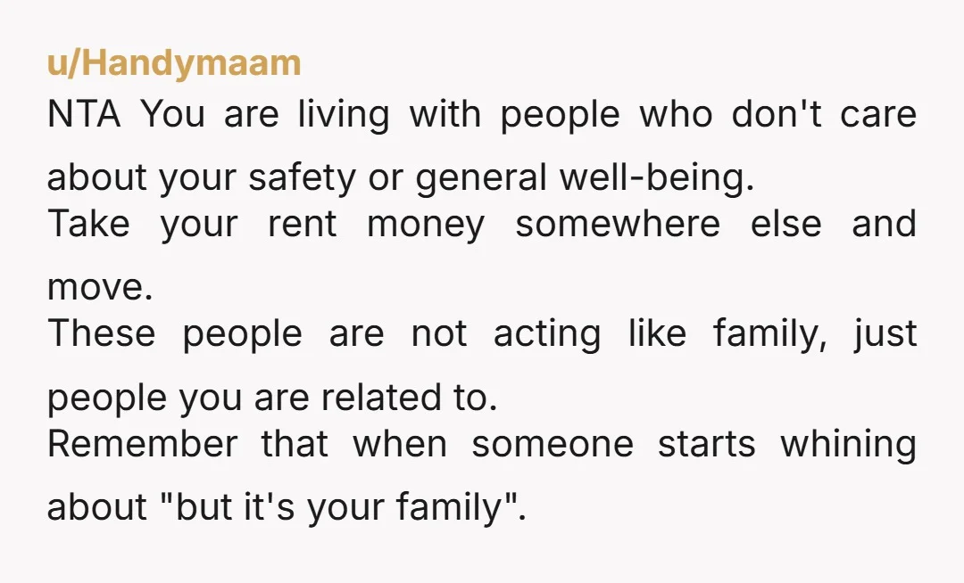 u/Handymaam NTA You are living with people who don't care about your safety or general well-being. Take your rent money somewhere else and move. These people are not acting like...