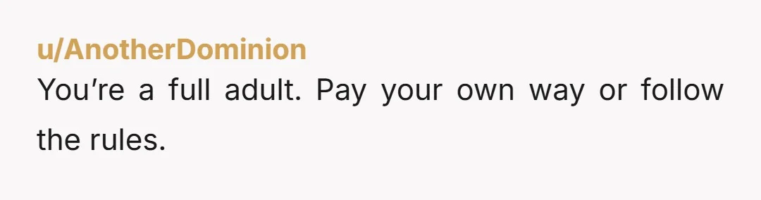 u/Ok_Distribution_2603 this seems like an opportunity to test out the theory that you’re a “full adult” and find a way to compromise that gives you some autonomy while recognizing your...