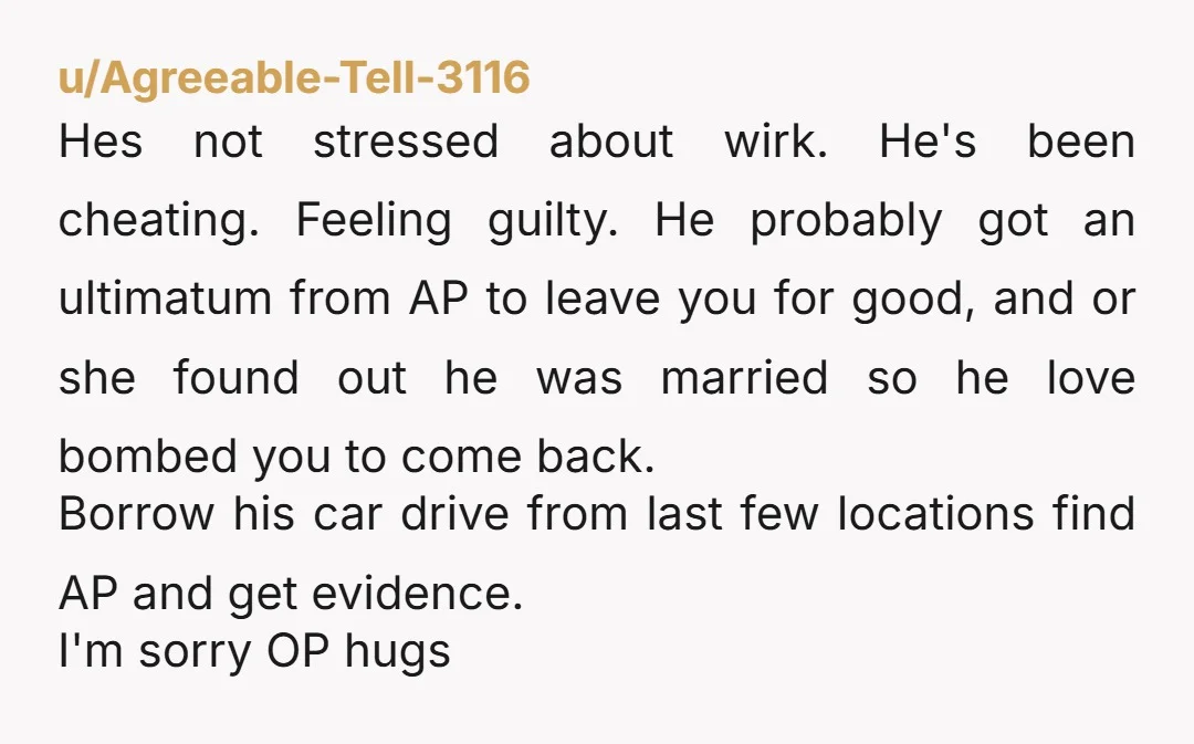 u/Agreeable-Tell-3116 Hes not stressed about wirk. He's been cheating. Feeling guilty. He probably got an ultimatum from AP to leave you for good, and or she found out he was...