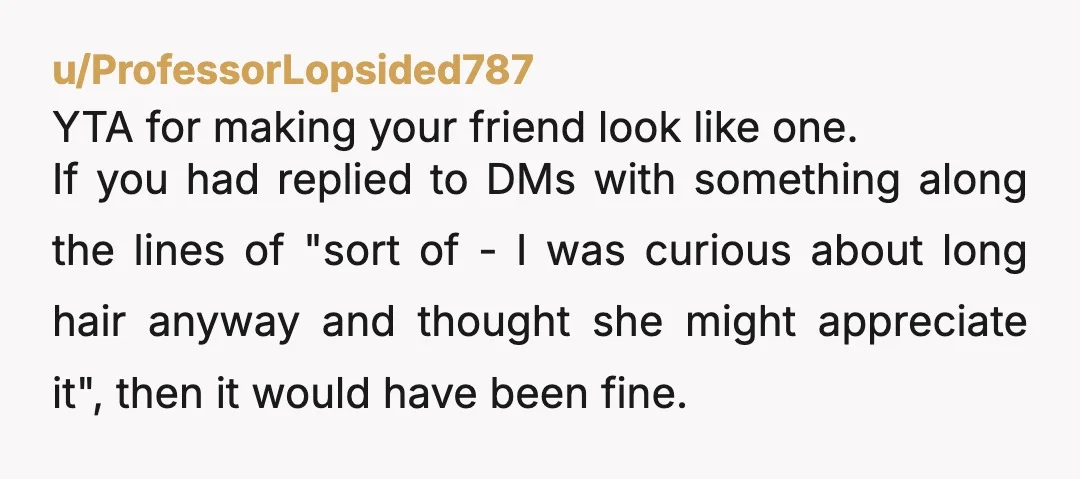 u/-ciscoholdmusic- Gentle YTA while you may not have intended it, you implied you only kept your long hair for the wedding and now your friend is catching unnecessary heat, when...