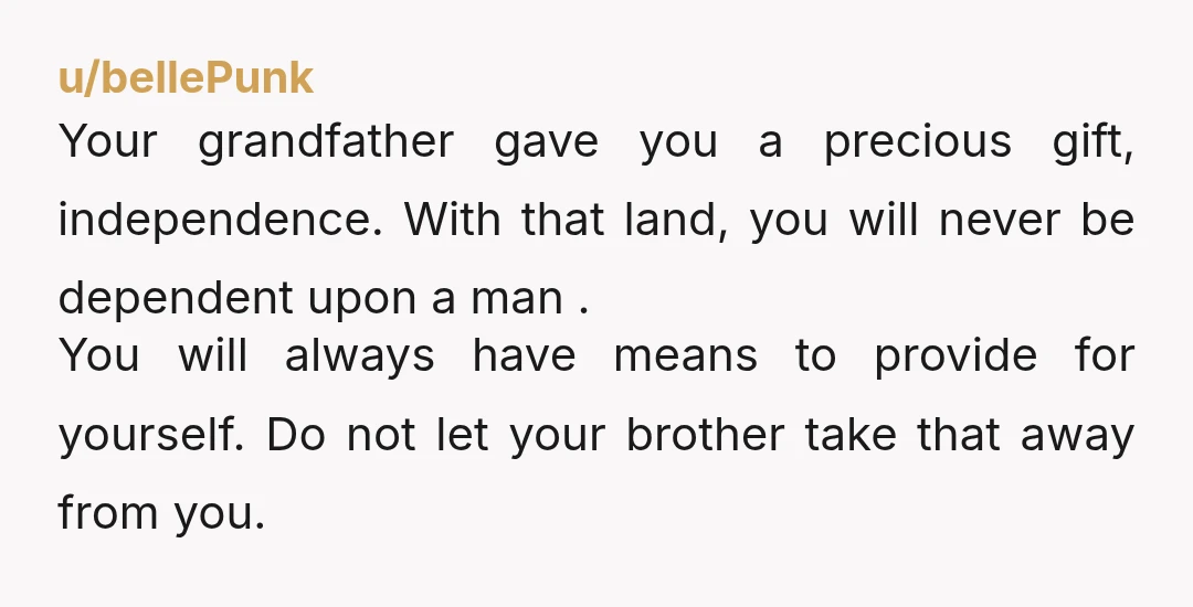 u/bellePunk Your grandfather gave you a precious gift, independence. With that land, you will never be dependent upon a man . You will always have means to provide for yourself....