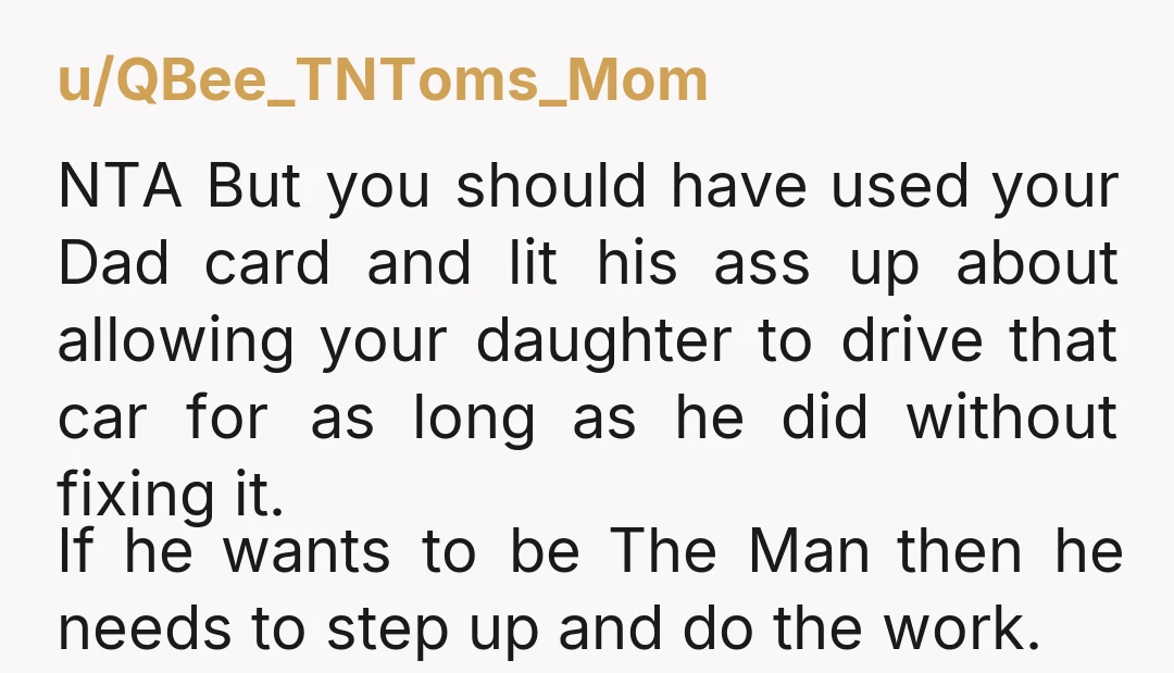 u/QBee_TNToms_Mom NTA But you should have used your Dad card and lit his ass up about allowing your daughter to drive that car for as long as he did without...