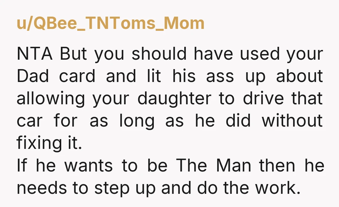 u/QBee_TNToms_Mom NTA But you should have used your Dad card and lit his ass up about allowing your daughter to drive that car for as long as he did without...