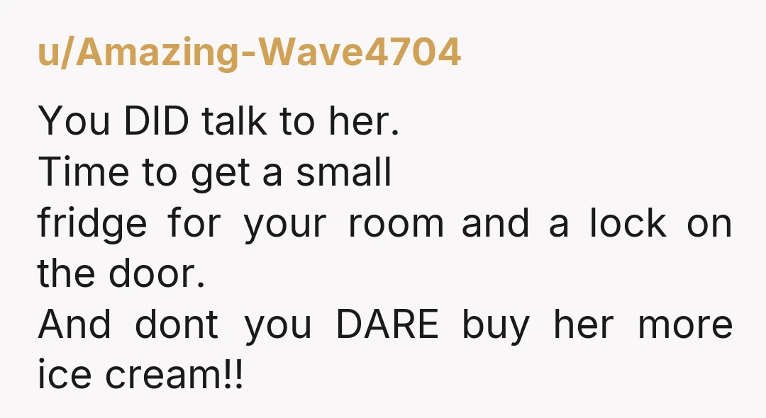 u/Amazing-Wave4704 You DID talk to her. Time to get a small fridge for your room and a lock on the door. And dont you DARE buy her more ice cream!!