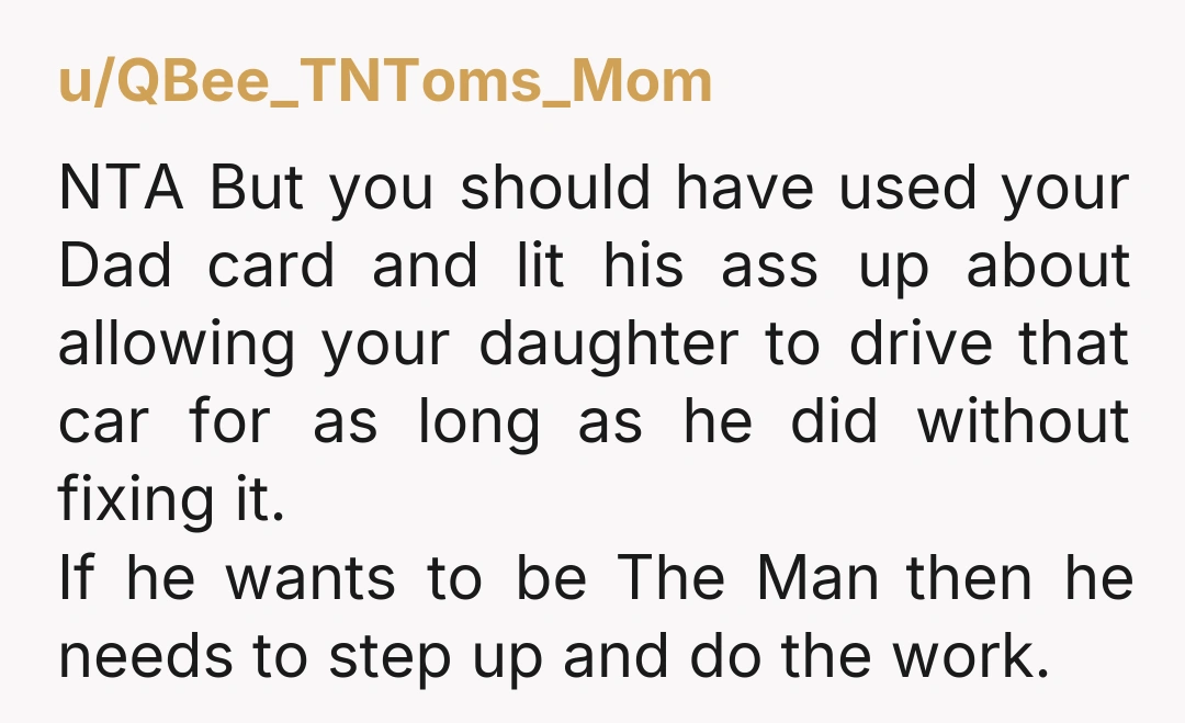 u/QBee_TNToms_Mom NTA But you should have used your Dad card and lit his ass up about allowing your daughter to drive that car for as long as he did without...