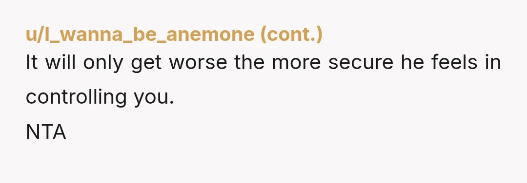 u/Aggressive_Dress_220 NTA Move in after 2 months? Yikes. He's a control freak. Maybe he decided to move out and thinks it would be easier if you moved in with him...
