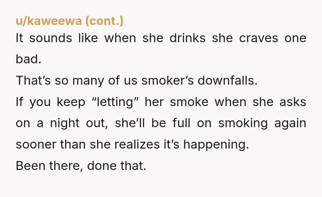 u/midwestgal522 Geezus are yall adults? If she smokes a couple times a year who cares? The craving hits hard when you’re drinking esp if there’s others around smoking! I get...