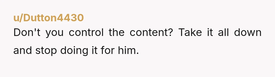 u/Dutton4430
Don't you control the content? Take it all down and stop doing it for him.