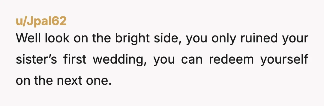 u/Jpal62
Well look on the bright side, you only ruined your sister’s first wedding, you can redeem yourself on the next one.