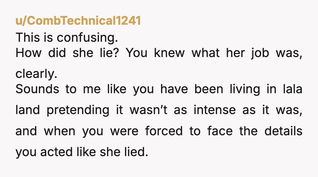 u/CombTechnical1241 This is confusing. How did she lie? You knew what her job was, clearly. Sounds to me like you have been living in lala land pretending it wasn’t as...