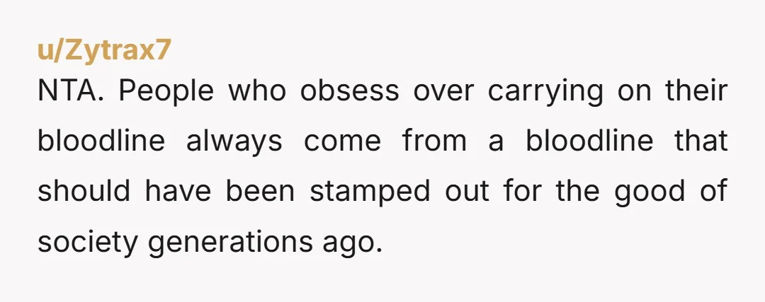 u/Zytrax7 NTA. People who obsess over carrying on their bloodline always come from a bloodline that should have been stamped out for the good of society generations ago.