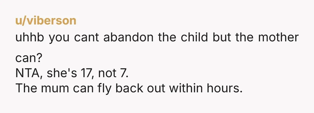 u/viberson uhhb you cant abandon the child but the mother can? NTA, she's 17, not 7. The mum can fly back out within hours.
