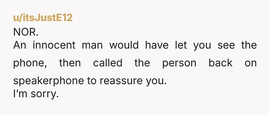 u/itsJustE12
NOR.
An innocent man would have let you see the phone, then called the person back on speakerphone to reassure you.
I’m sorry.
