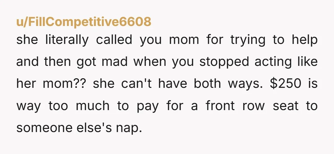 u/FillCompetitive6608 she literally called you mom for trying to help and then got mad when you stopped acting like her mom?? she can't have both ways. $250 is way too...