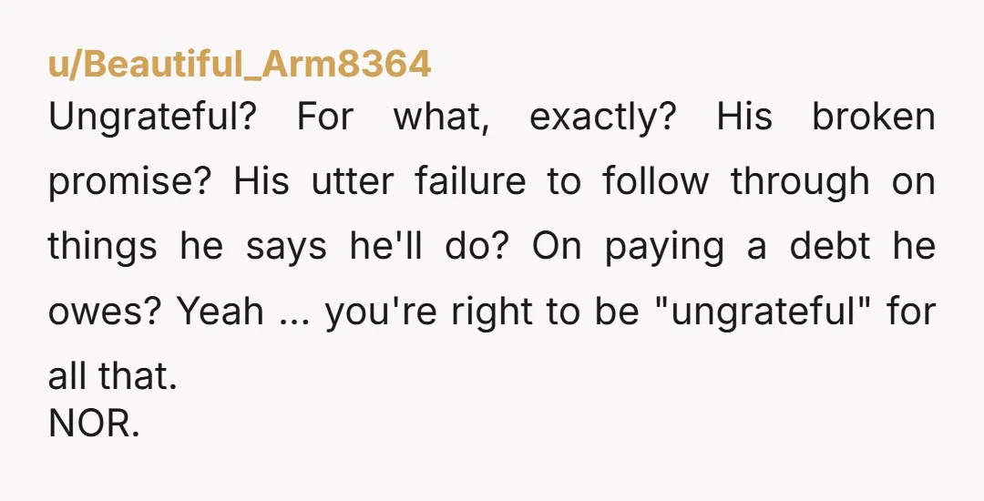 u/Beautiful_Arm8364 Ungrateful? For what, exactly? His broken promise? His utter failure to follow through on things he says he'll do? On paying a debt he owes? Yeah ... you're right...