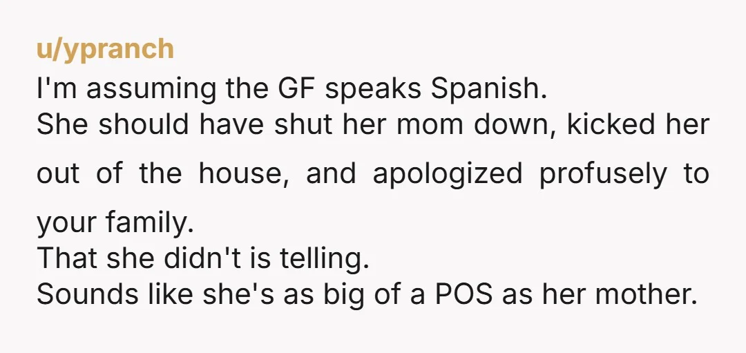 u/ypranch I'm assuming the GF speaks Spanish. She should have shut her mom down, kicked her out of the house, and apologized profusely to your family. That she didn't is...