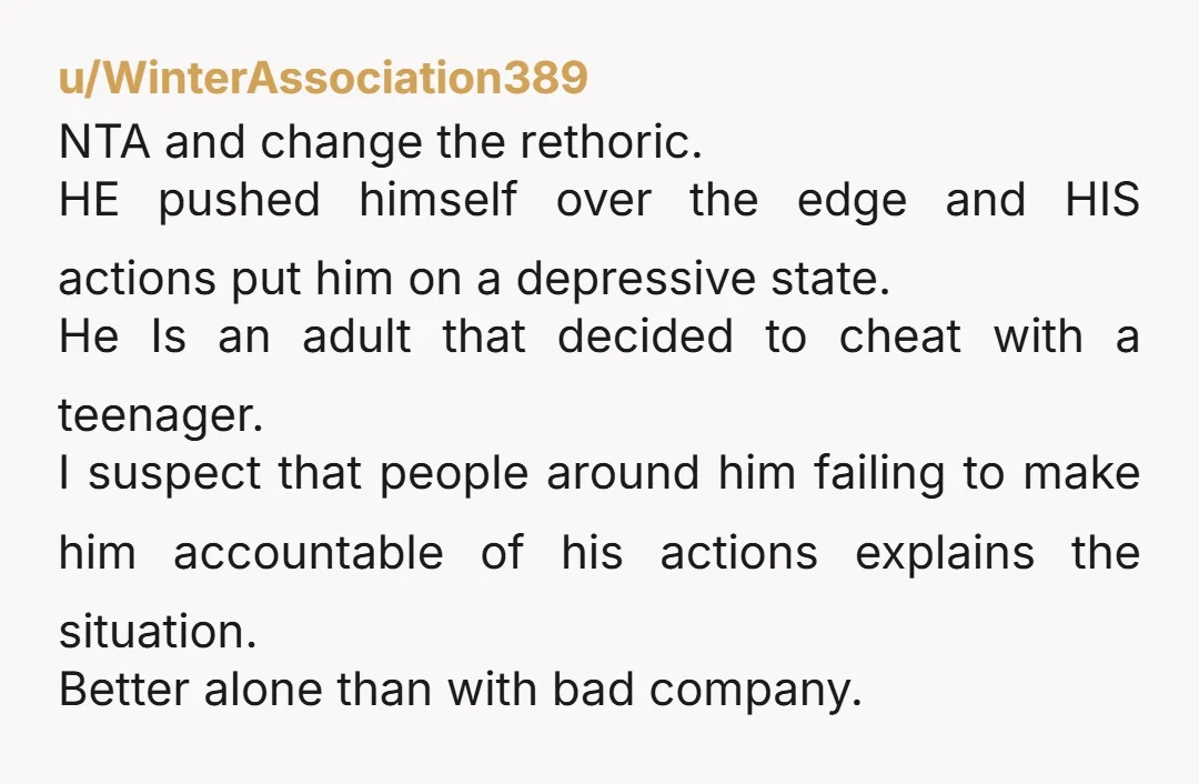 u/WinterAssociation389 NTA and change the rethoric. HE pushed himself over the edge and HIS actions put him on a depressive state. He Is an adult that decided to cheat with...