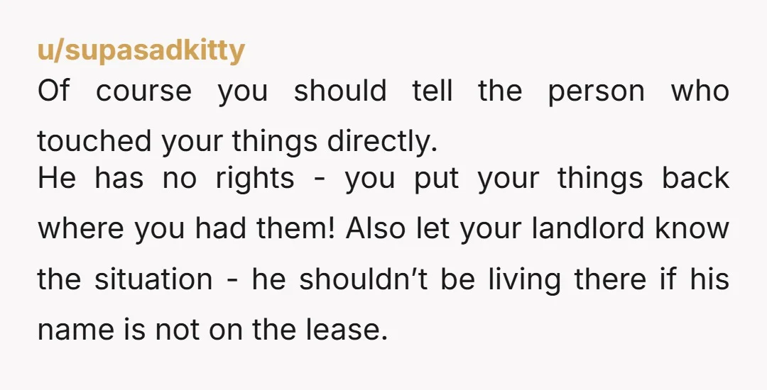 u/supasadkitty Of course you should tell the person who touched your things directly. He has no rights - you put your things back where you had them! Also let your...