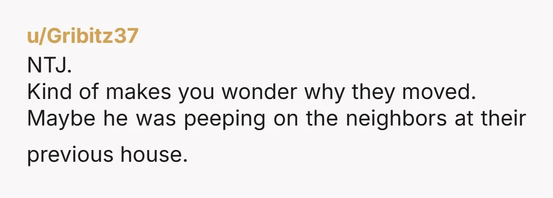 u/Gribitz37
NTJ.
Kind of makes you wonder why they moved.
Maybe he was peeping on the neighbors at their previous house.