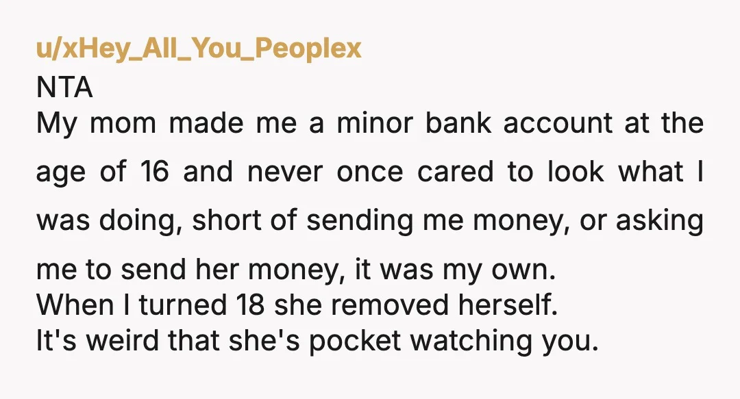 u/xHey_All_You_Peoplex NTA My mom made me a minor bank account at the age of 16 and never once cared to look what I was doing, short of sending me money,...