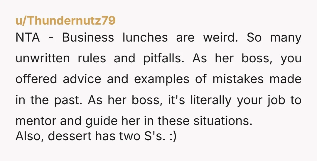 u/Thundernutz79 NTA - Business lunches are weird. So many unwritten rules and pitfalls. As her boss, you offered advice and examples of mistakes made in the past. As her boss,...