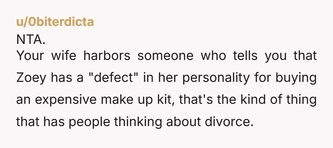 u/0biterdicta NTA. Your wife harbors someone who tells you that Zoey has a "defect" in her personality for buying an expensive make up kit, that's the kind of thing that...