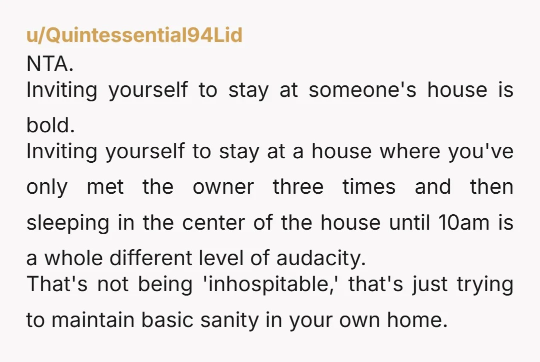 u/Quintessential94Lid NTA. Inviting yourself to stay at someone's house is bold. Inviting yourself to stay at a house where you've only met the owner three times and then sleeping in...