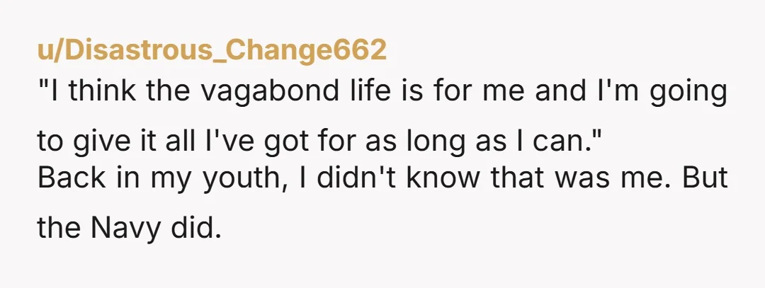 u/Disastrous_Change662 "I think the vagabond life is for me and I'm going to give it all I've got for as long as I can." Back in my youth, I didn't...